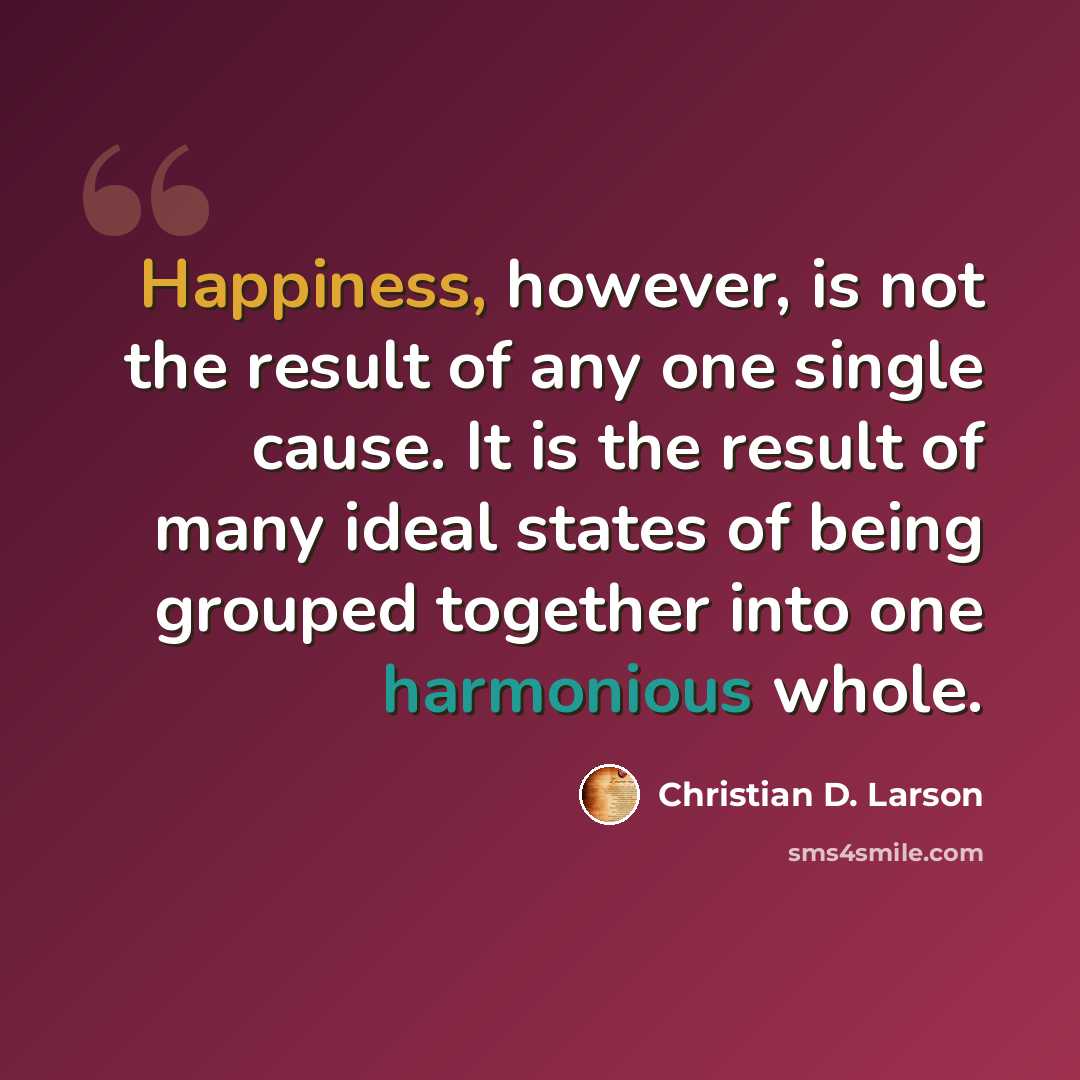 “Happiness, however, is not the result of any one single cause. It is the result of many ideal states of being grouped together into one harmonious whole.” quote by Christian D. Larson