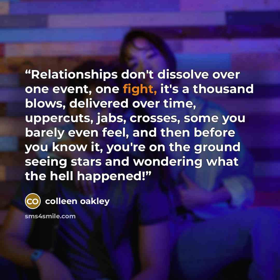 “Relationships don't dissolve over one event, one fight, it's a thousand blows, delivered over time, uppercuts, jabs, crosses, some you barely even feel, and then before you know it, you're on the ground seeing stars and wondering what the hell happened!” quote by Colleen Oakley