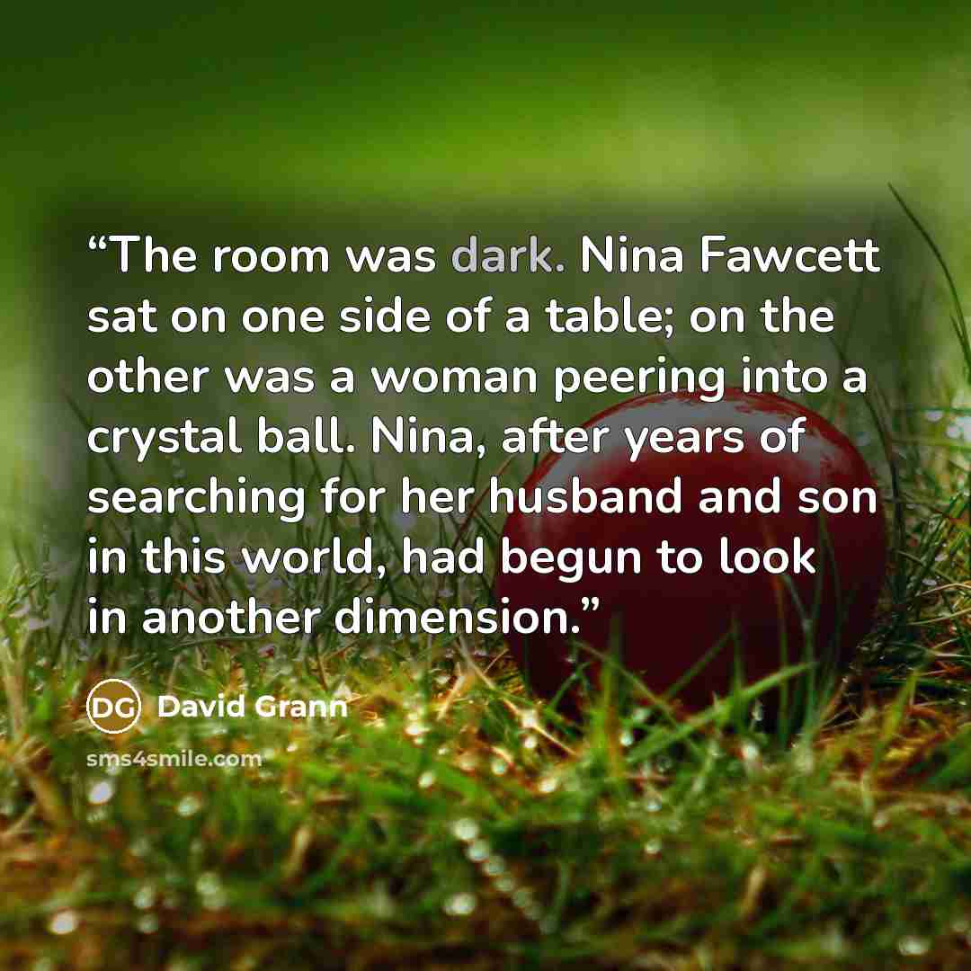 “The room was dark. Nina Fawcett sat on one side of a table; on the other was a woman peering into a crystal ball. Nina, after years of searching for her husband and son in this world, had begun to look in another dimension.” quote by David Grann