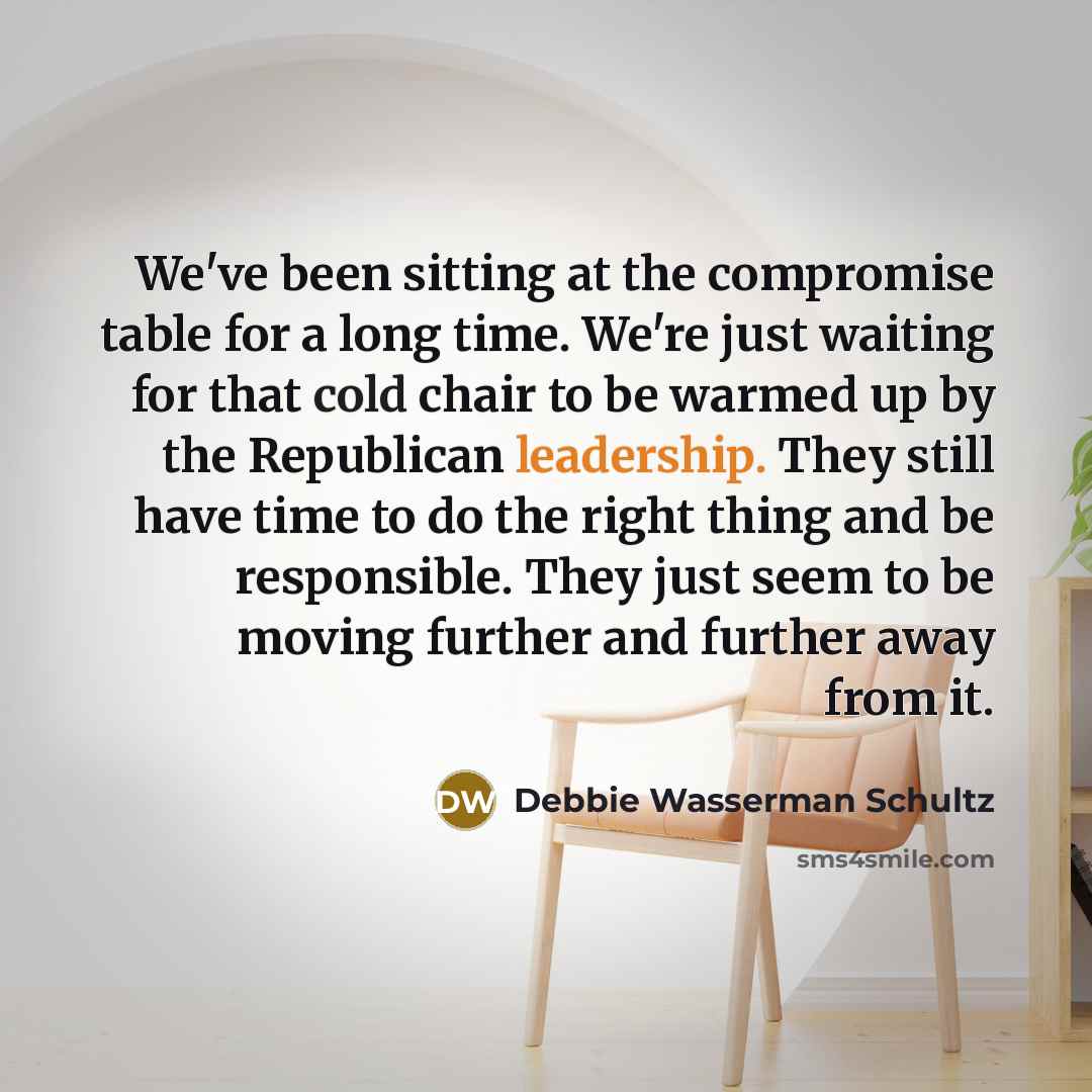 “We've been sitting at the compromise table for a long time. We're just waiting for that cold chair to be warmed up by the Republican leadership. They still have time to do the right thing and be responsible. They just seem to be moving further and further away from it.” quote by Debbie Wasserman Schultz