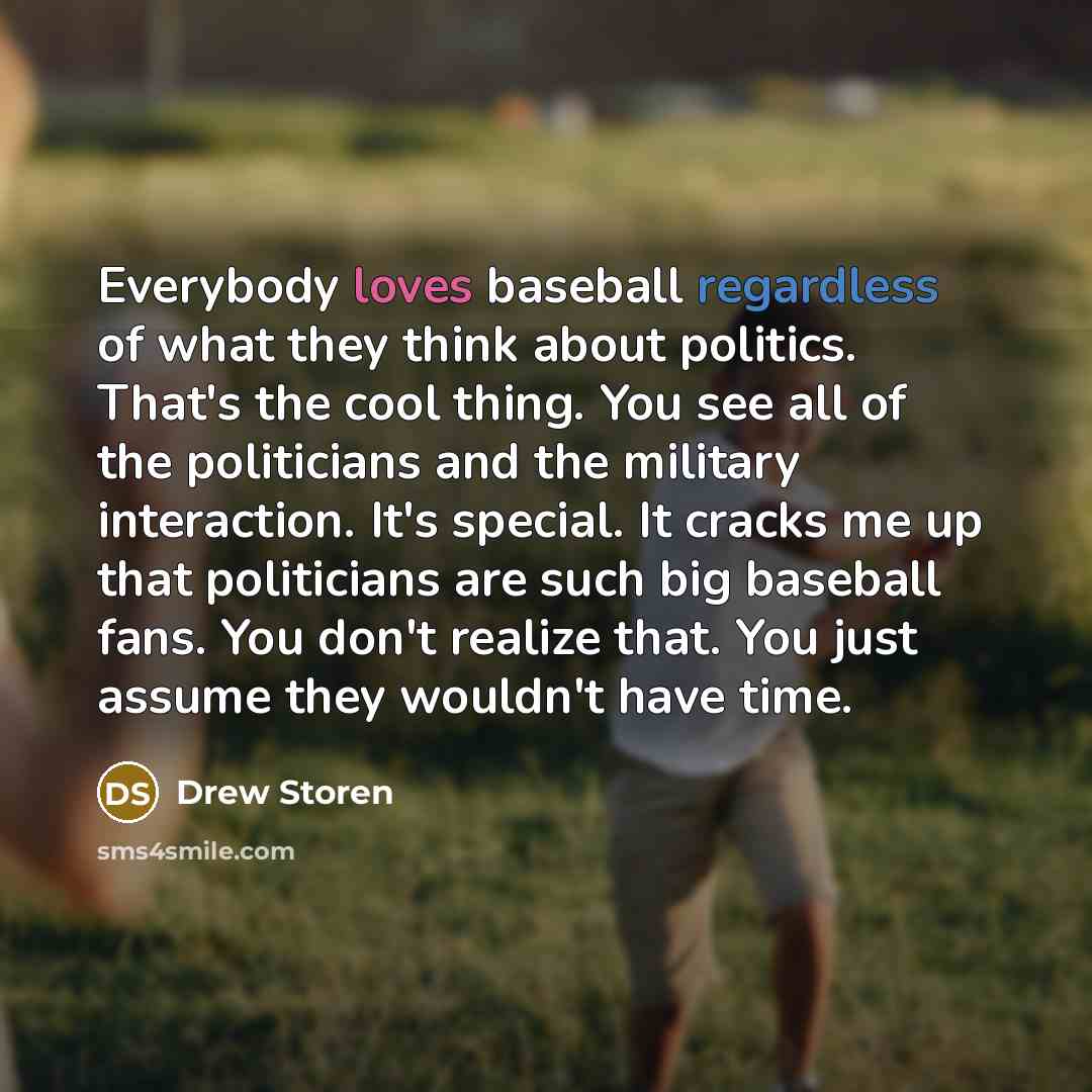 “Everybody loves baseball regardless of what they think about politics. That's the cool thing. You see all of the politicians and the military interaction. It's special. It cracks me up that politicians are such big baseball fans. You don't realize that. You just assume they wouldn't have time.” quote by Drew Storen