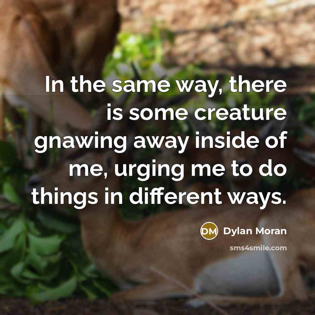 “In the same way, there is some creature gnawing away inside of me, urging me to do things in different ways.” quote by Dylan Moran
