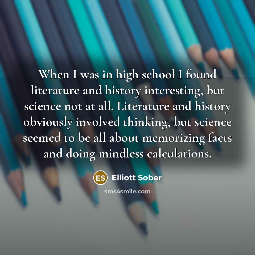 “When I was in high school I found literature and history interesting, but science not at all. Literature and history obviously involved thinking, but science seemed to be all about memorizing facts and doing mindless calculations.” quote by Elliott Sober