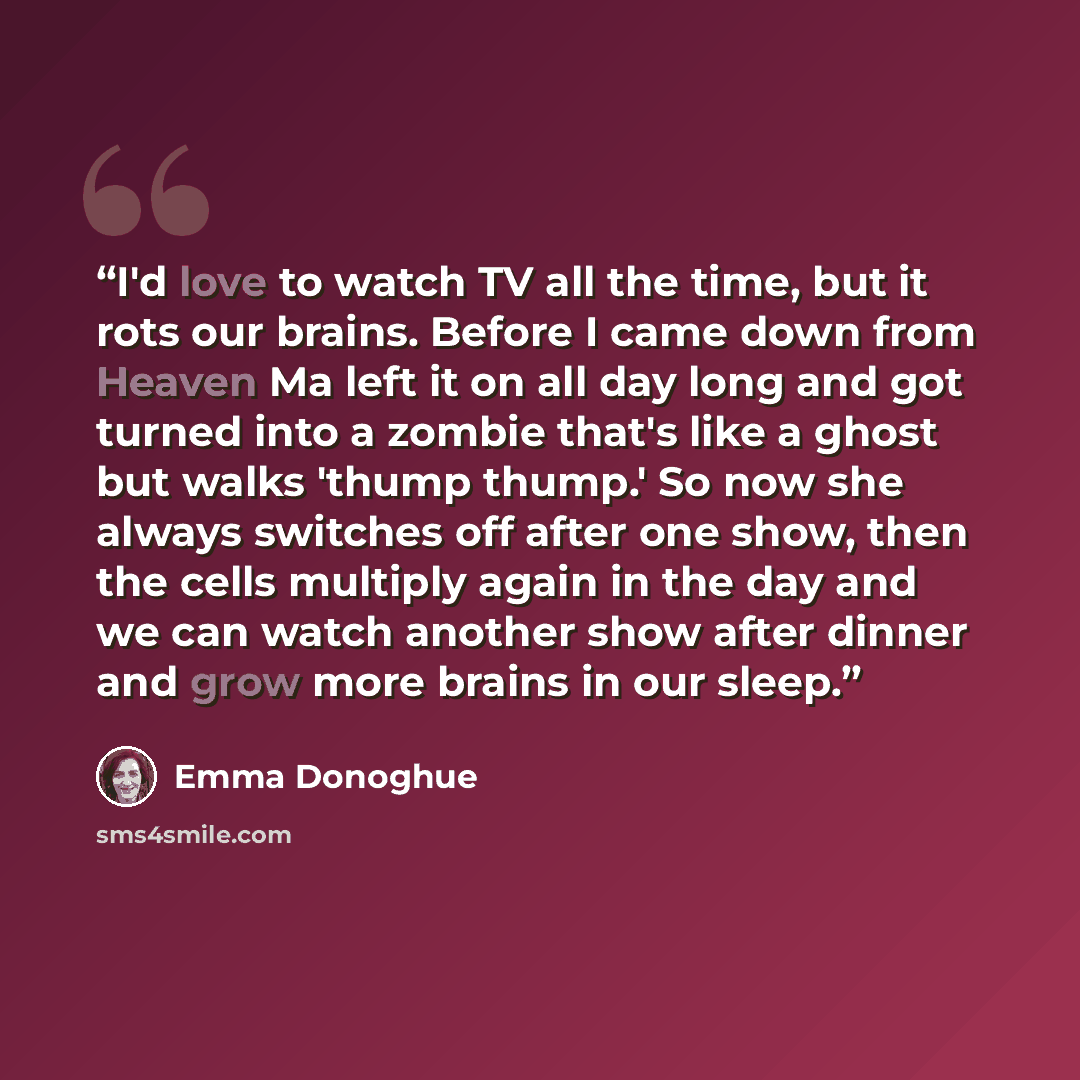 “I'd love to watch TV all the time, but it rots our brains. Before I came down from Heaven Ma left it on all day long and got turned into a zombie that's like a ghost but walks 'thump thump.' So now she always switches off after one show, then the cells multiply again in the day and we can watch…” quote by Emma Donoghue