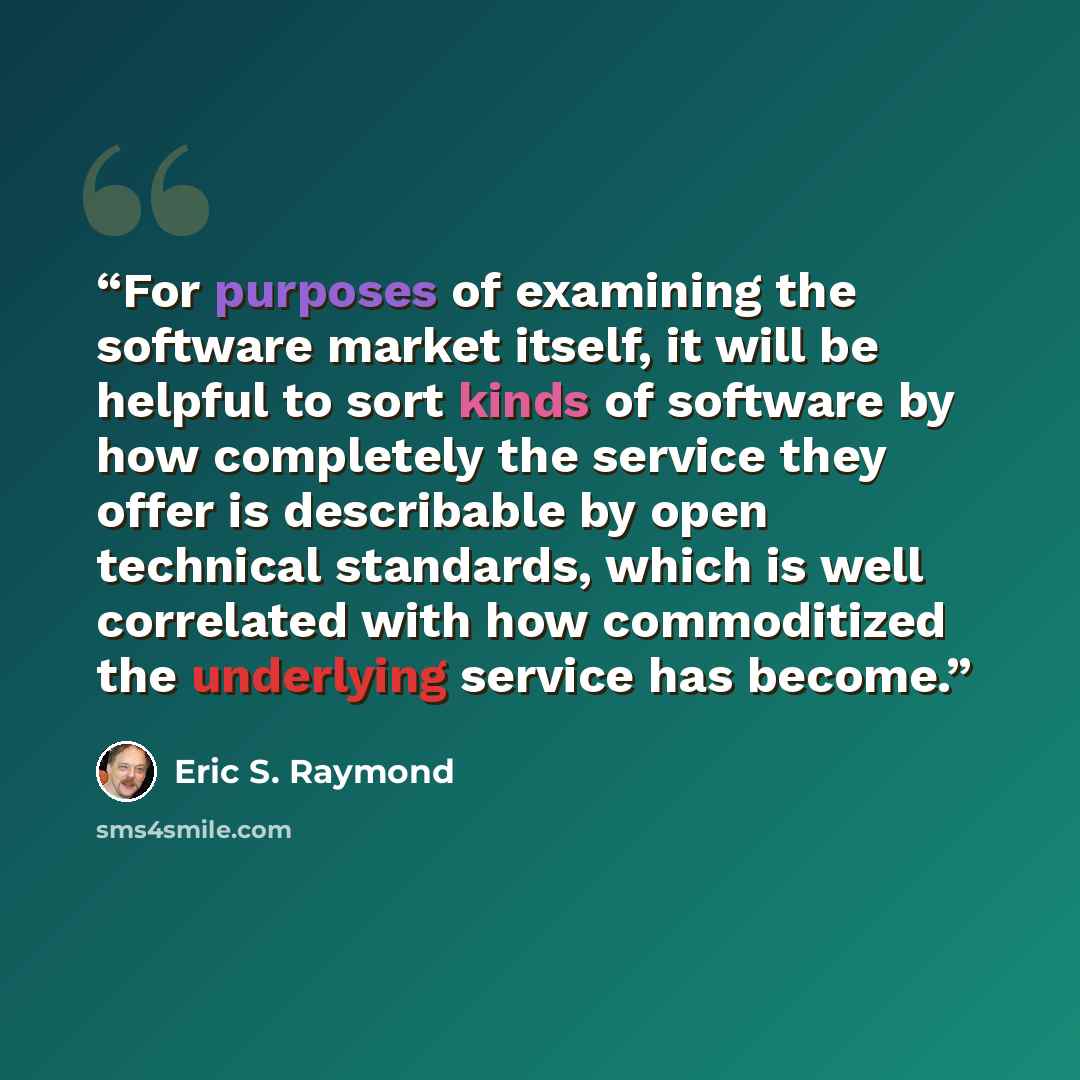 “For purposes of examining the software market itself, it will be helpful to sort kinds of software by how completely the service they offer is describable by open technical standards, which is well correlated with how commoditized the underlying service has become.” quote by Eric S. Raymond