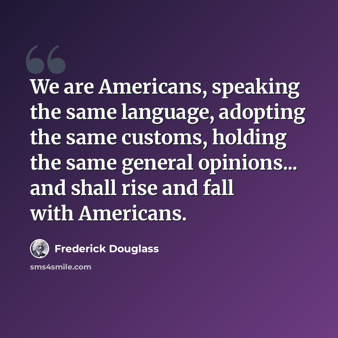 “We are Americans, speaking the same language, adopting the same customs, holding the same general opinions... and shall rise and fall with Americans.” quote by Frederick Douglass