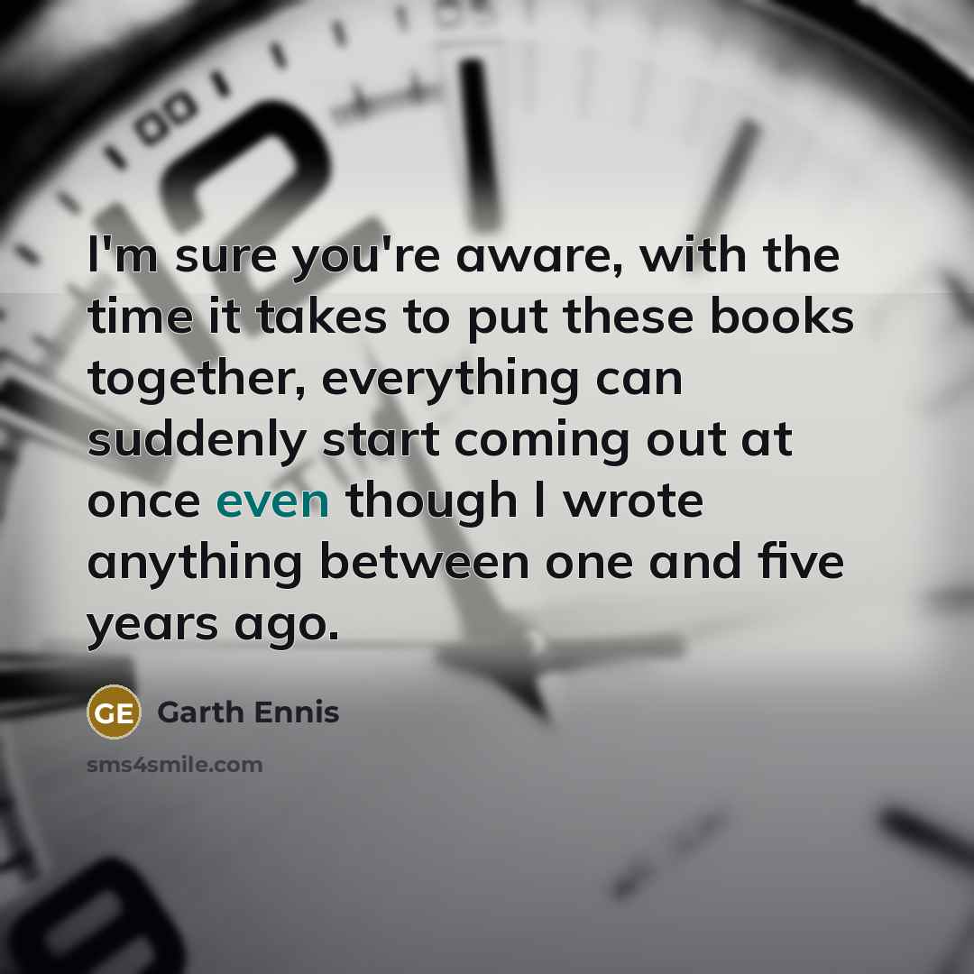 “I'm sure you're aware, with the time it takes to put these books together, everything can suddenly start coming out at once even though I wrote anything between one and five years ago.” quote by Garth Ennis