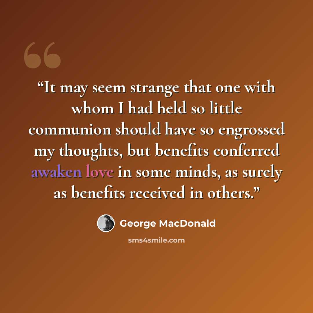 “It may seem strange that one with whom I had held so little communion should have so engrossed my thoughts, but benefits conferred awaken love in some minds, as surely as benefits received in others.” quote by George MacDonald