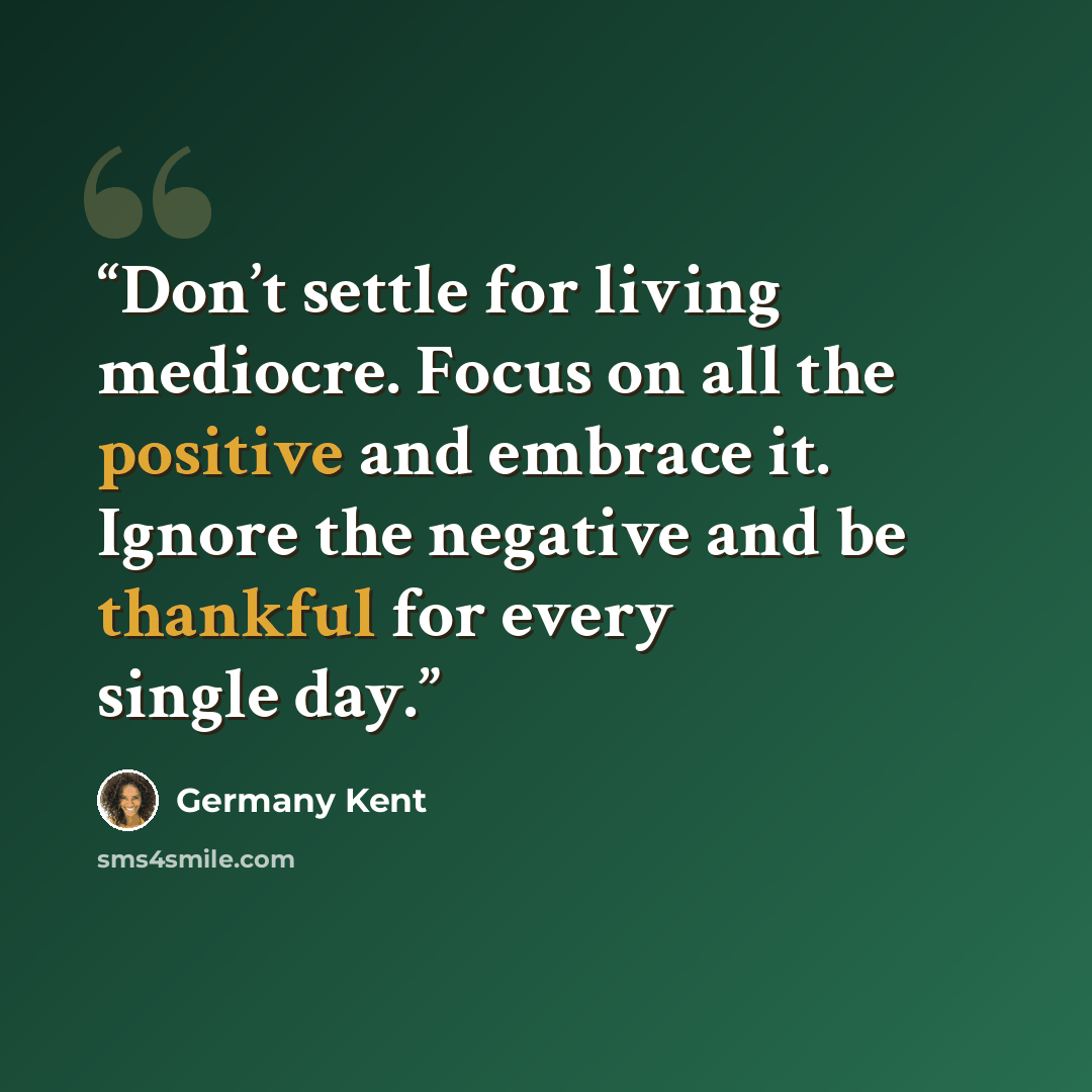 “Don’t settle for living mediocre. Focus on all the positive and embrace it. Ignore the negative and be thankful for every single day.” quote by Germany Kent