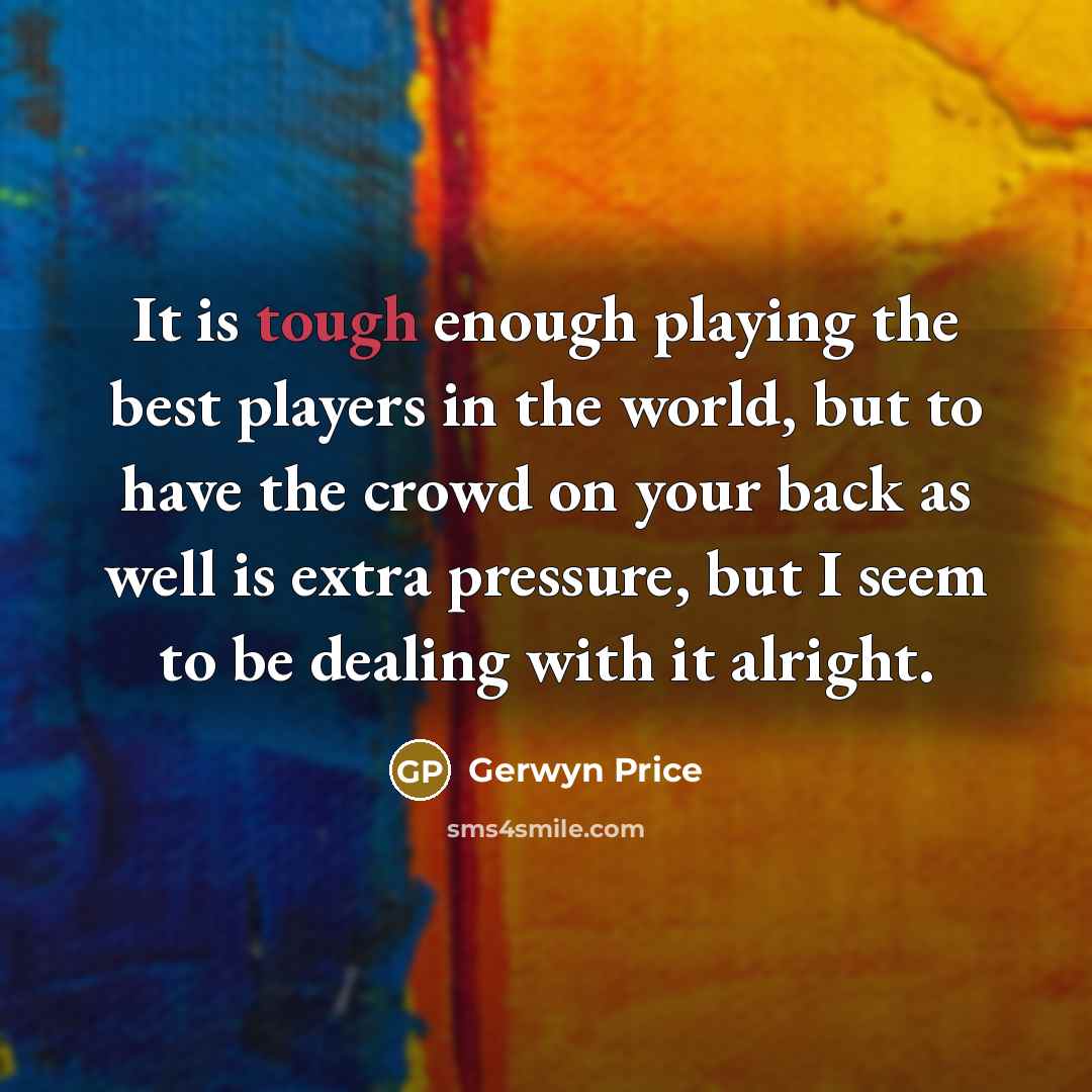 “It is tough enough playing the best players in the world, but to have the crowd on your back as well is extra pressure, but I seem to be dealing with it alright.” quote by Gerwyn Price