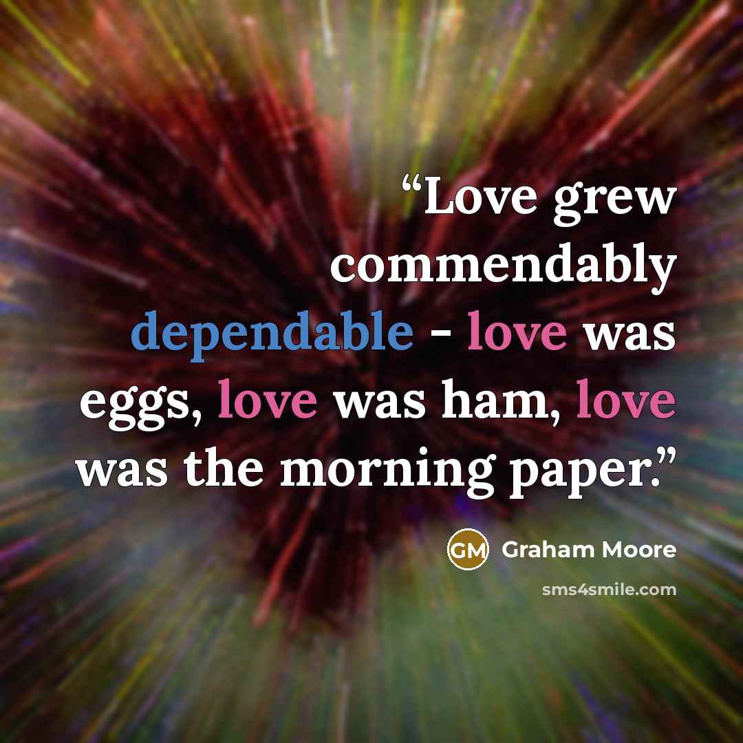 “Love grew commendably dependable - love was eggs, love was ham, love was the morning paper.” quote by Graham Moore