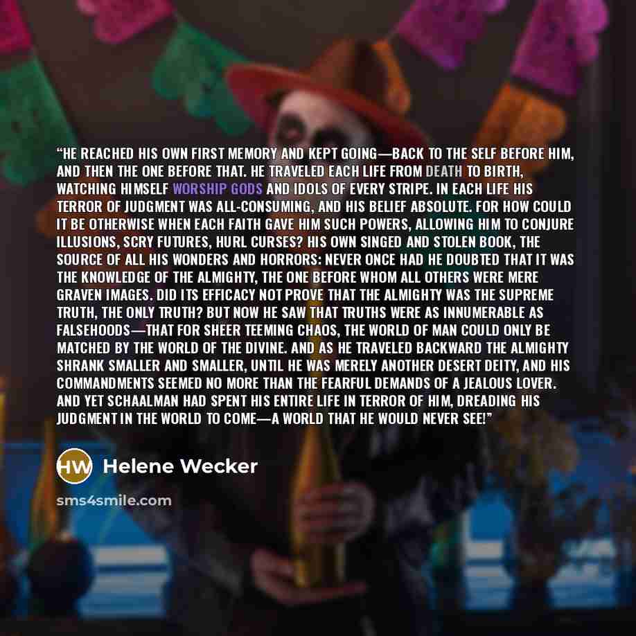 “He reached his own first memory and kept going—back to the self before him, and then the one before that. He traveled each life from death to birth, watching himself worship gods and idols of every stripe. In each life his terror of judgment was all-consuming, and his belief absolute. For how…” quote by Helene Wecker