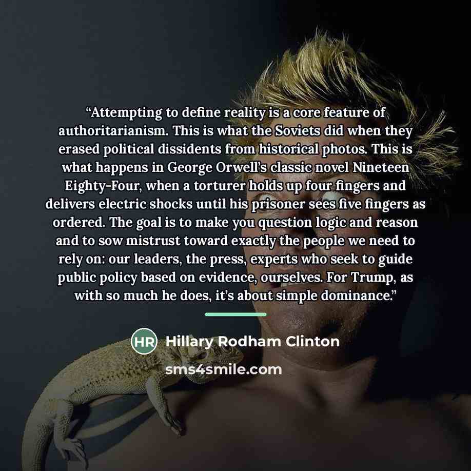 “Attempting to define reality is a core feature of authoritarianism. This is what the Soviets did when they erased political dissidents from historical photos. This is what happens in George Orwell’s classic novel Nineteen Eighty-Four, when a torturer holds up four fingers and delivers electric…” quote by Hillary Rodham Clinton
