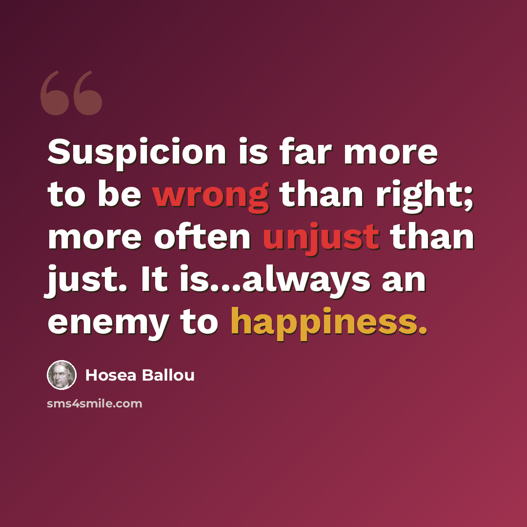 “Suspicion is far more to be wrong than right; more often unjust than just. It is...always an enemy to happiness.” quote by Hosea Ballou