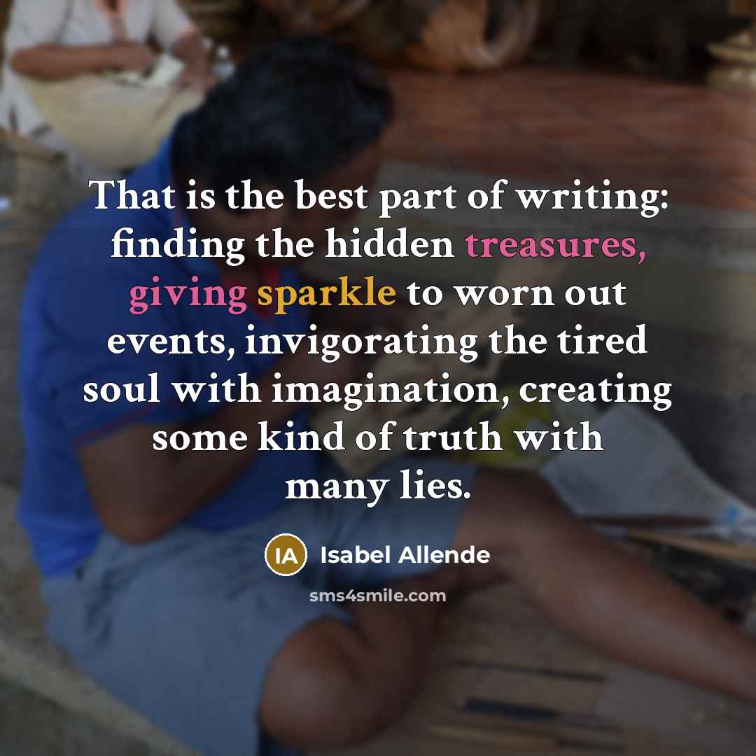 “That is the best part of writing: finding the hidden treasures, giving sparkle to worn out events, invigorating the tired soul with imagination, creating some kind of truth with many lies.” quote by Isabel Allende