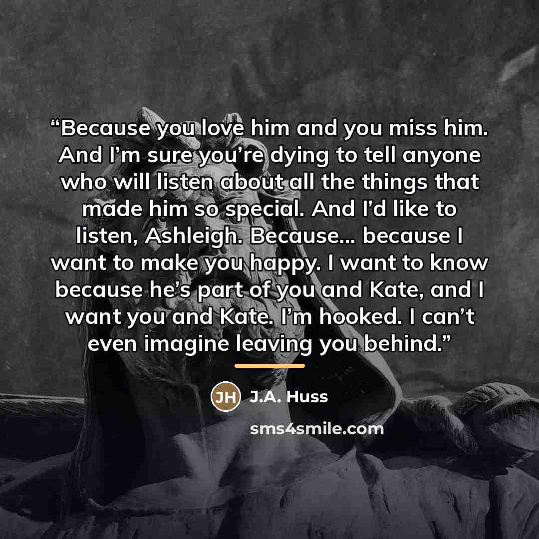 “Because you love him and you miss him. And I’m sure you’re dying to tell anyone who will listen about all the things that made him so special. And I’d like to listen, Ashleigh. Because… because I want to make you happy. I want to know because he’s part of you and Kate, and I want you and Kate. I’m…” quote by J.A. Huss