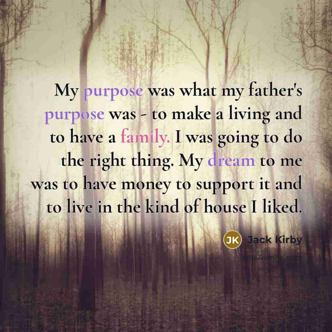 “My purpose was what my father's purpose was - to make a living and to have a family. I was going to do the right thing. My dream to me was to have money to support it and to live in the kind of house I liked.” quote by Jack Kirby