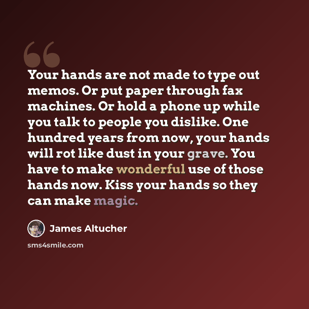 “Your hands are not made to type out memos. Or put paper through fax machines. Or hold a phone up while you talk to people you dislike. One hundred years from now, your hands will rot like dust in your grave. You have to make wonderful use of those hands now. Kiss your hands so they can make magic.” quote by James Altucher
