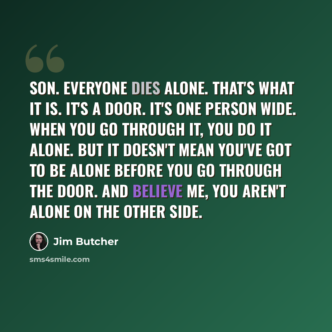 “Son. Everyone dies alone. That's what it is. It's a door. It's one person wide. When you go through it, you do it alone. But it doesn't mean you've got to be alone before you go through the door. And believe me, you aren't alone on the other side.” quote by Jim Butcher