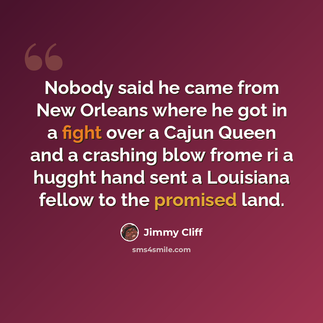 “Nobody said he came from New Orleans where he got in a fight over a Cajun Queen and a crashing blow frome ri a hugght hand sent a Louisiana fellow to the promised land.” quote by Jimmy Cliff