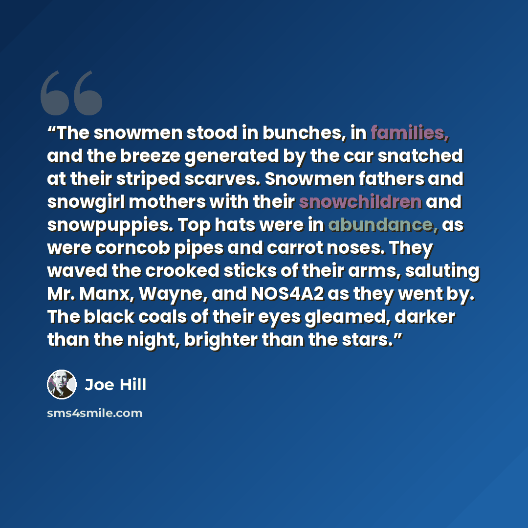 “The snowmen stood in bunches, in families, and the breeze generated by the car snatched at their striped scarves. Snowmen fathers and snowgirl mothers with their snowchildren and snowpuppies. Top hats were in abundance, as were corncob pipes and carrot noses. They waved the crooked sticks of their…” quote by Joe Hill