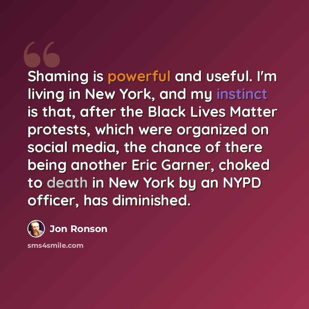 “Shaming is powerful and useful. I'm living in New York, and my instinct is that, after the Black Lives Matter protests, which were organized on social media, the chance of there being another Eric Garner, choked to death in New York by an NYPD officer, has diminished.” quote by Jon Ronson