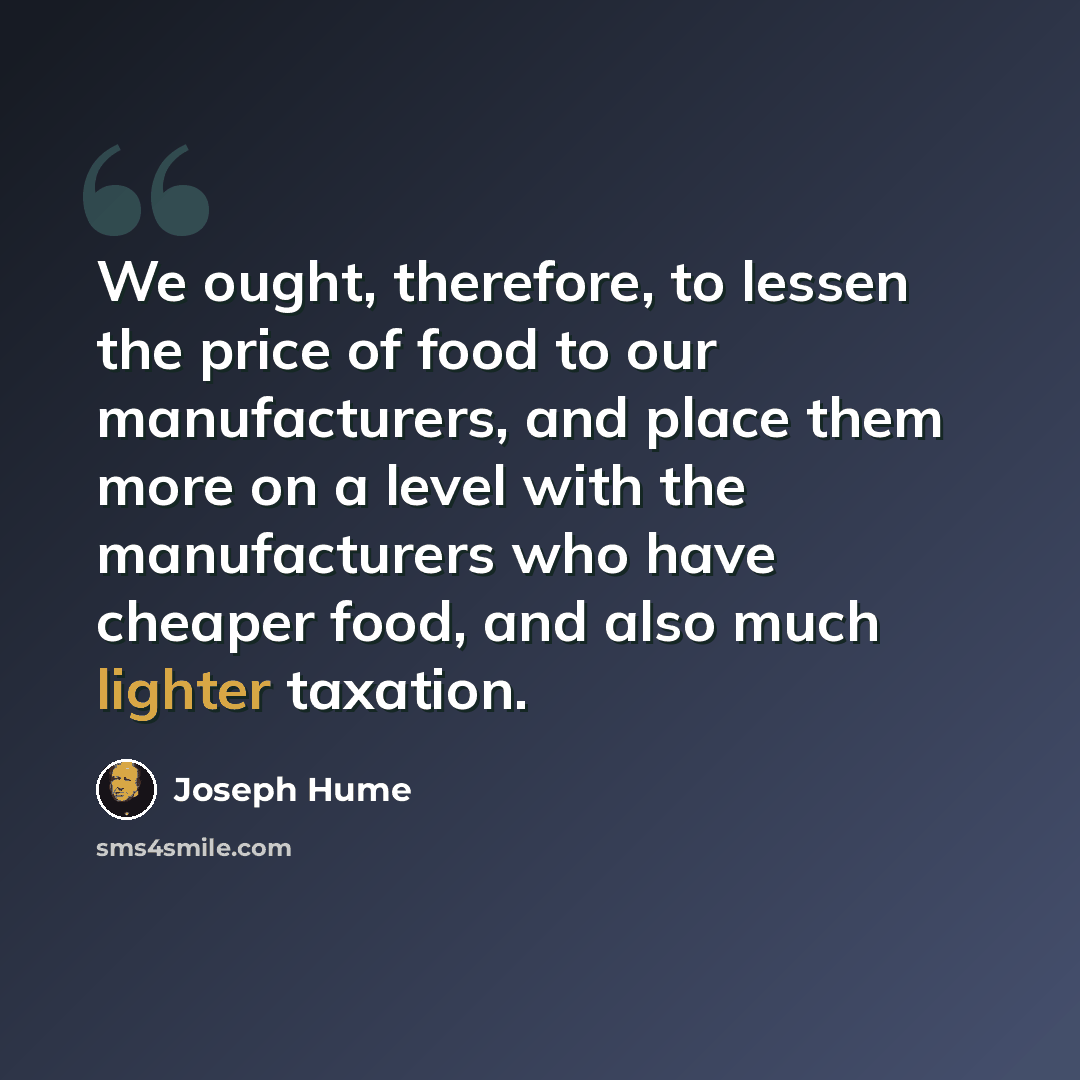 “We ought, therefore, to lessen the price of food to our manufacturers, and place them more on a level with the manufacturers who have cheaper food, and also much lighter taxation.” quote by Joseph Hume