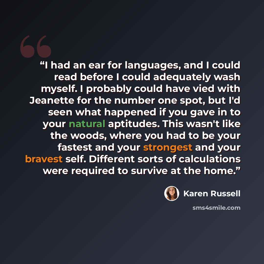 “I had an ear for languages, and I could read before I could adequately wash myself. I probably could have vied with Jeanette for the number one spot, but I'd seen what happened if you gave in to your natural aptitudes. This wasn't like the woods, where you had to be your fastest and your strongest…” quote by Karen Russell