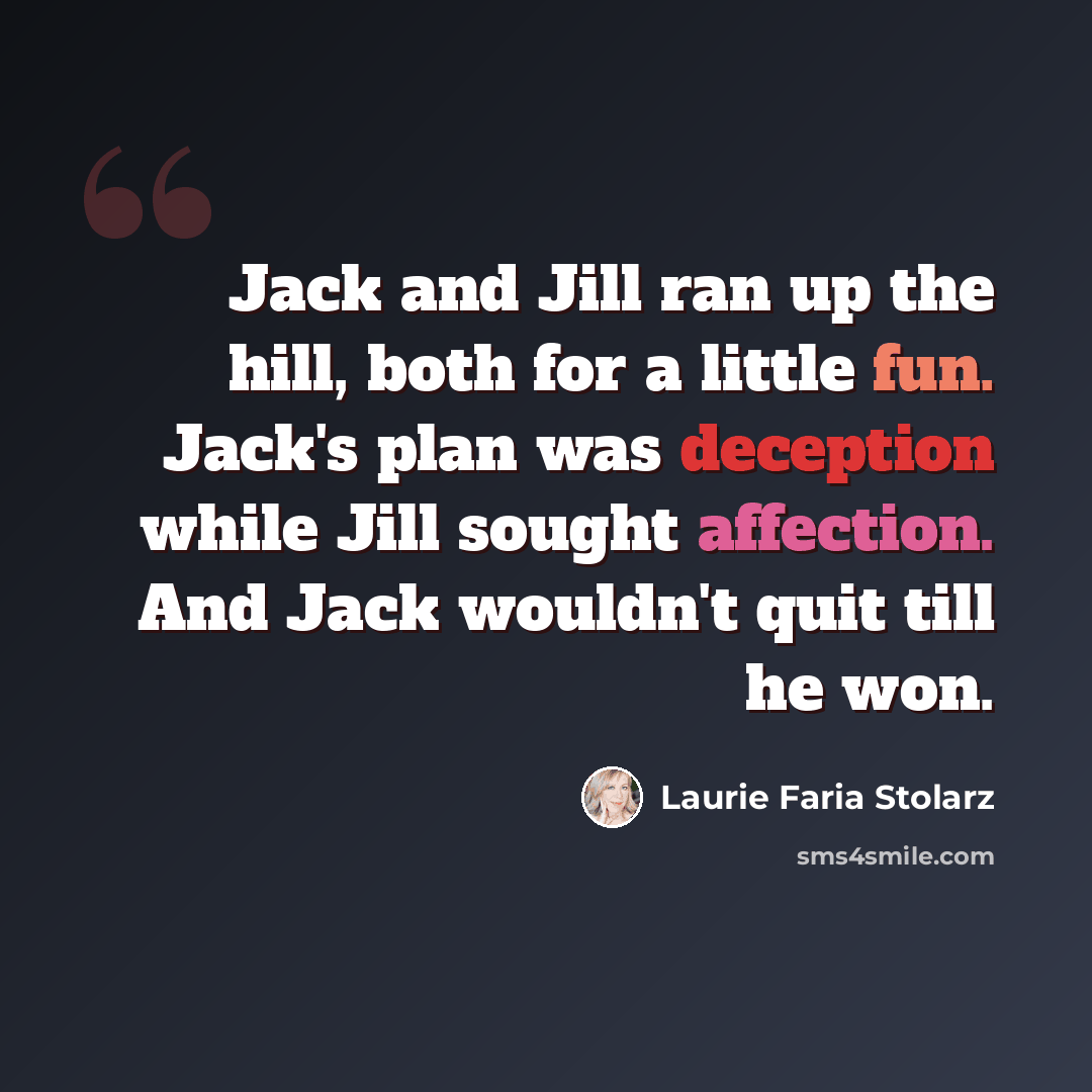 “Jack and Jill ran up the hill, both for a little fun. Jack's plan was deception while Jill sought affection. And Jack wouldn't quit till he won.” quote by Laurie Faria Stolarz