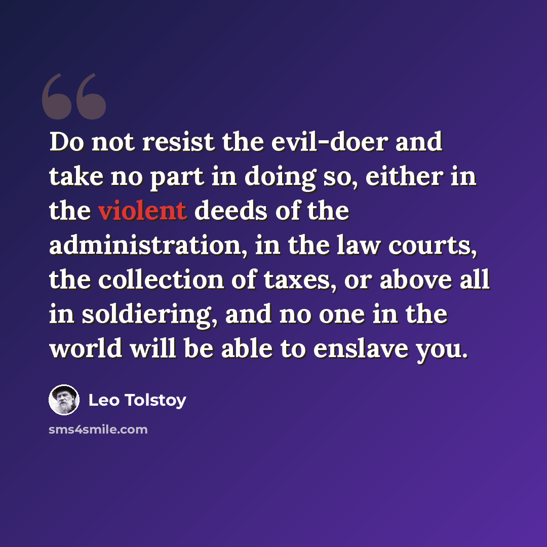 “Do not resist the evil-doer and take no part in doing so, either in the violent deeds of the administration, in the law courts, the collection of taxes, or above all in soldiering, and no one in the world will be able to enslave you.” quote by Leo Tolstoy