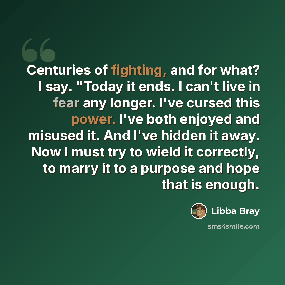 “Centuries of fighting, and for what? I say. "Today it ends. I can't live in fear any longer. I've cursed this power. I've both enjoyed and misused it. And I've hidden it away. Now I must try to wield it correctly, to marry it to a purpose and hope that is enough.” quote by Libba Bray