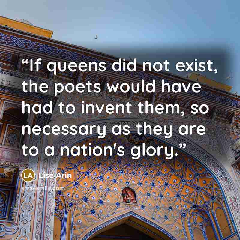 “If queens did not exist, the poets would have had to invent them, so necessary as they are to a nation's glory.” quote by Lise Arin