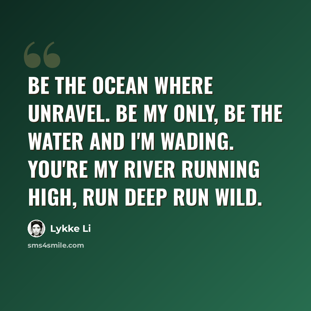 “Be the ocean where unravel. Be my only, be the water and I'm wading. You're my river running high, run deep run wild.” quote by Lykke Li