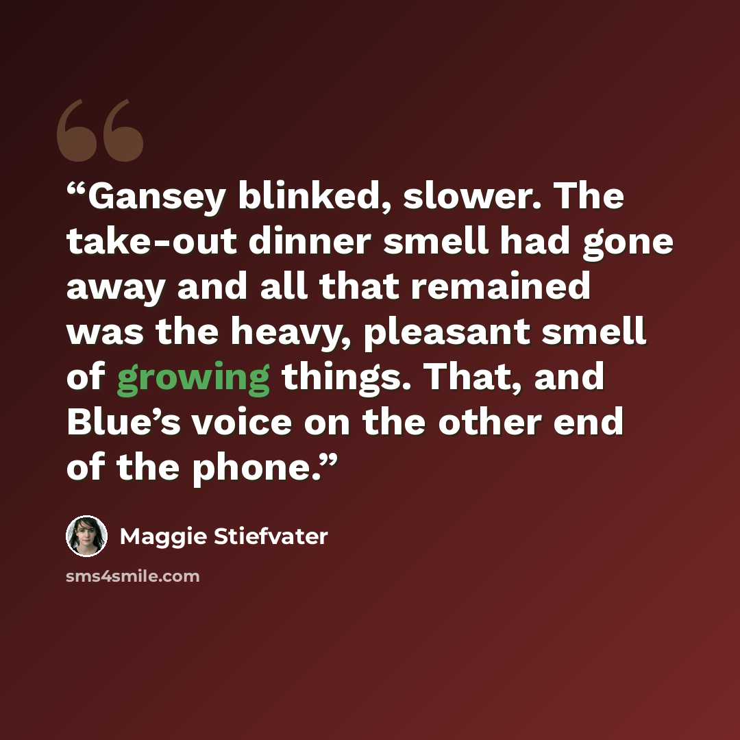 “Gansey blinked, slower. The take-out dinner smell had gone away and all that remained was the heavy, pleasant smell of growing things. That, and Blue’s voice on the other end of the phone.” quote by Maggie Stiefvater