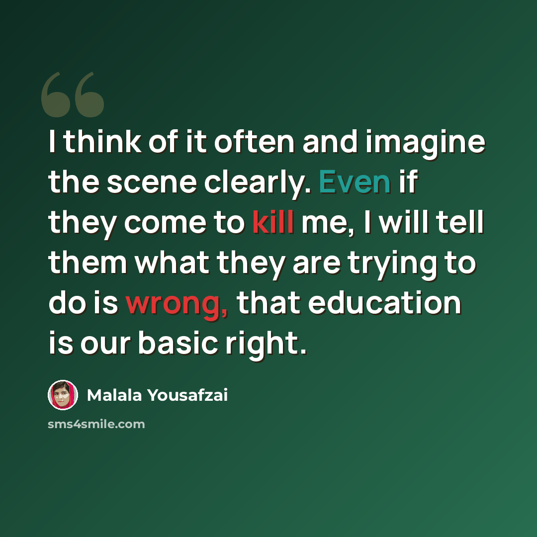 “I think of it often and imagine the scene clearly. Even if they come to kill me, I will tell them what they are trying to do is wrong, that education is our basic right.” quote by Malala Yousafzai
