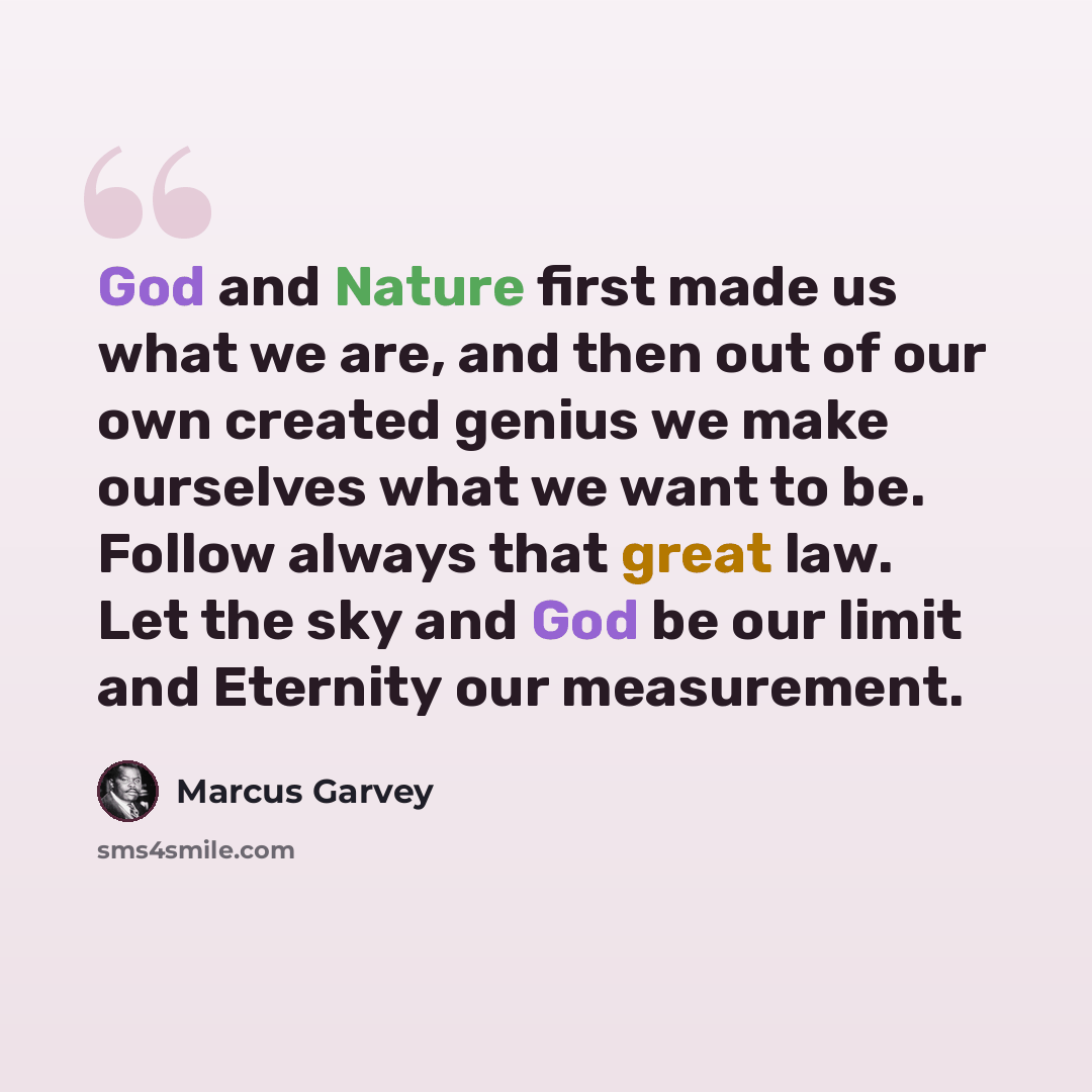 “God and Nature first made us what we are, and then out of our own created genius we make ourselves what we want to be. Follow always that great law. Let the sky and God be our limit and Eternity our measurement.” quote by Marcus Garvey