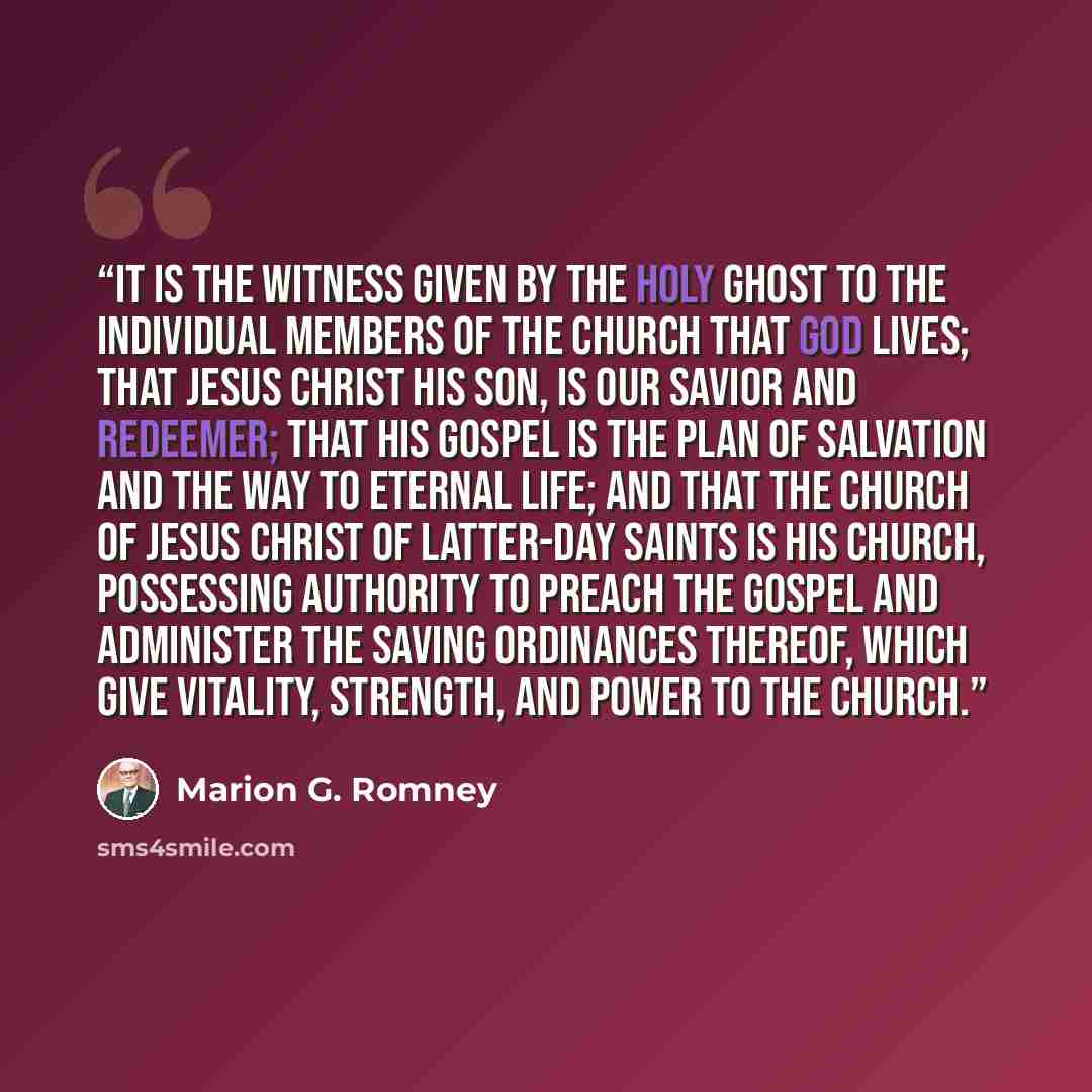 “It is the witness given by the Holy Ghost to the individual members of the Church that God lives; that Jesus Christ his son, is our Savior and Redeemer; that his gospel is the plan of salvation and the way to eternal life; and that the Church of Jesus Christ of Latter-day Saints is his church…” quote by Marion G. Romney