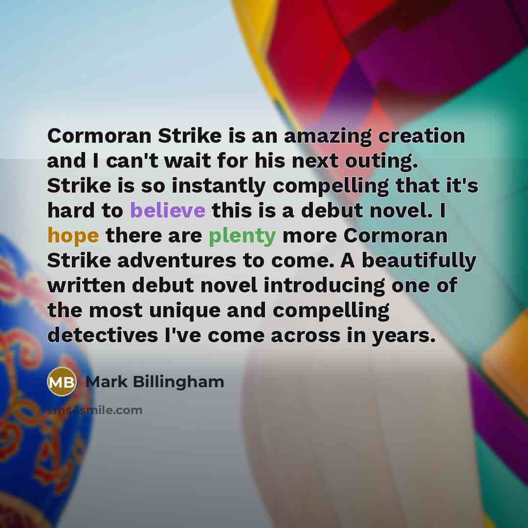 “Cormoran Strike is an amazing creation and I can't wait for his next outing. Strike is so instantly compelling that it's hard to believe this is a debut novel. I hope there are plenty more Cormoran Strike adventures to come. A beautifully written debut novel introducing one of the most unique and…” quote by Mark Billingham