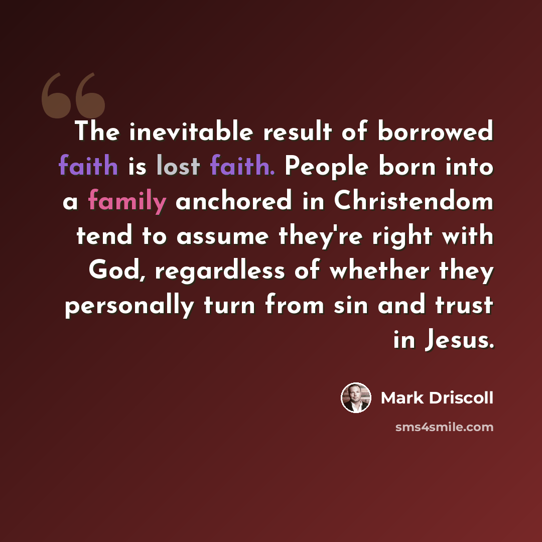 “The inevitable result of borrowed faith is lost faith. People born into a family anchored in Christendom tend to assume they're right with God, regardless of whether they personally turn from sin and trust in Jesus.” quote by Mark Driscoll