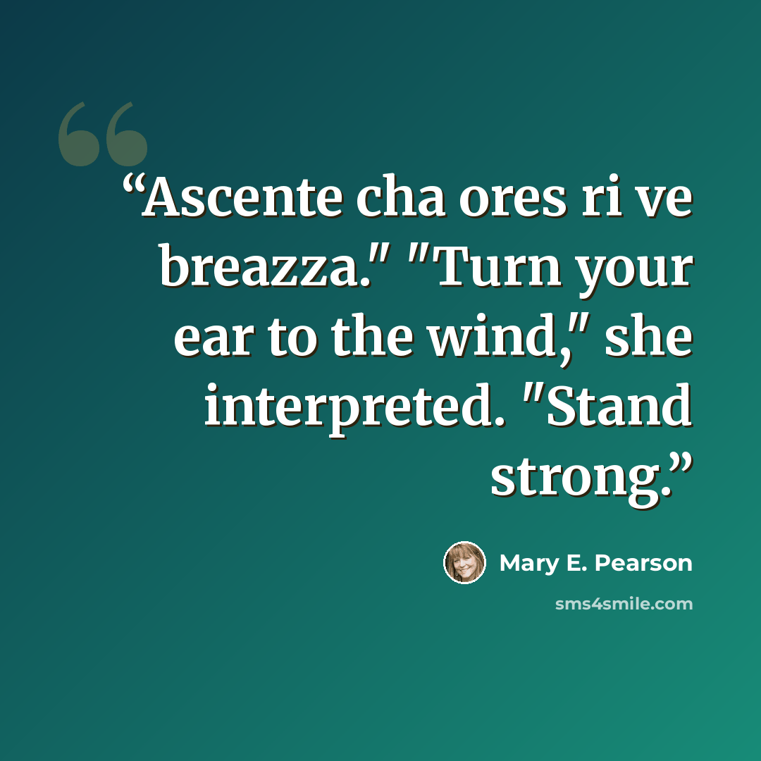 “Ascente cha ores ri ve breazza." "Turn your ear to the wind," she interpreted. "Stand strong.” quote by Mary E. Pearson