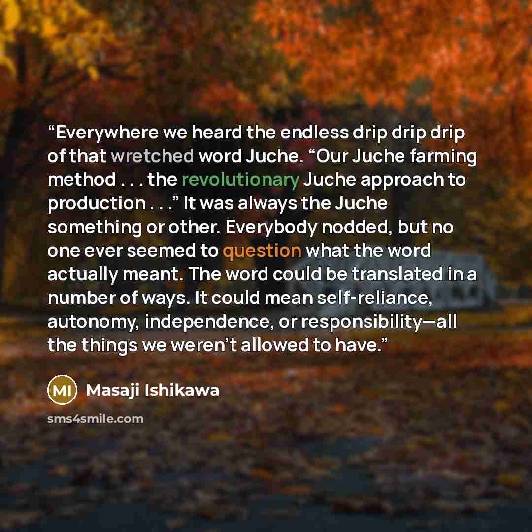 “Everywhere we heard the endless drip drip drip of that wretched word Juche. “Our Juche farming method . . . the revolutionary Juche approach to production . . .” It was always the Juche something or other. Everybody nodded, but no one ever seemed to question what the word actually meant. The word…” quote by Masaji Ishikawa