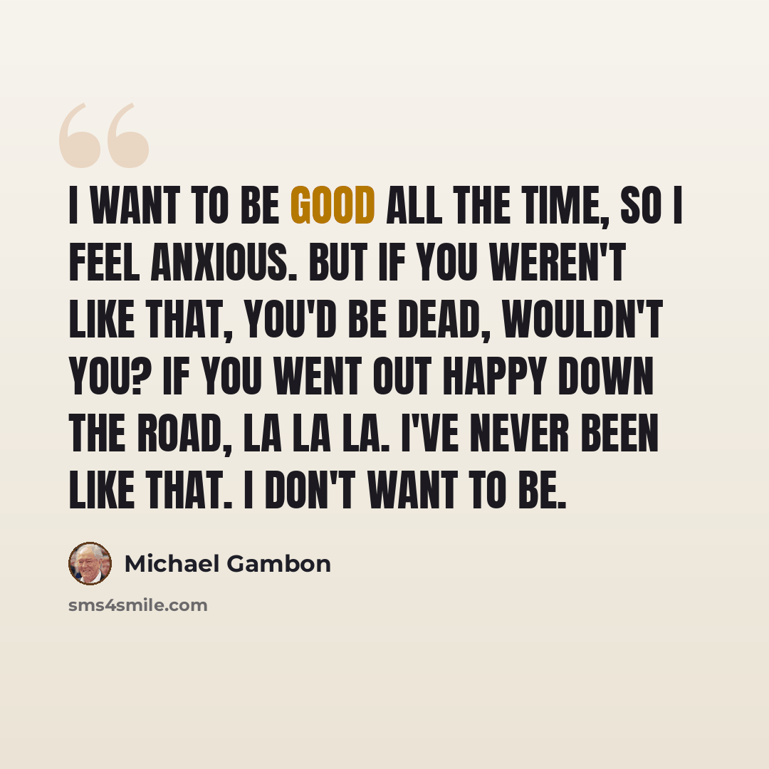 “I want to be good all the time, so I feel anxious. But if you weren't like that, you'd be dead, wouldn't you? If you went out happy down the road, la la la. I've never been like that. I don't want to be.” quote by Michael Gambon