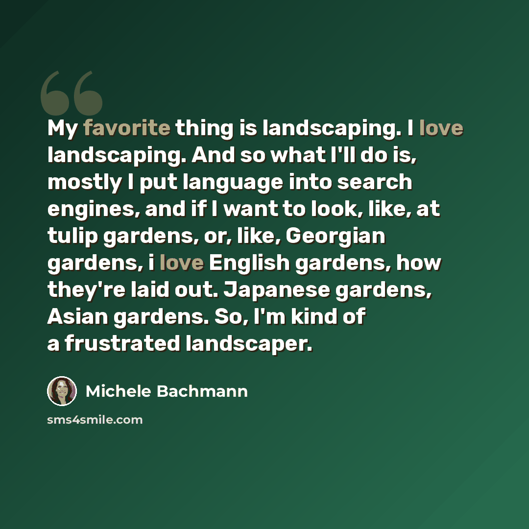 “My favorite thing is landscaping. I love landscaping. And so what I'll do is, mostly I put language into search engines, and if I want to look, like, at tulip gardens, or, like, Georgian gardens, i love English gardens, how they're laid out. Japanese gardens, Asian gardens. So, I'm kind of a…” quote by Michele Bachmann
