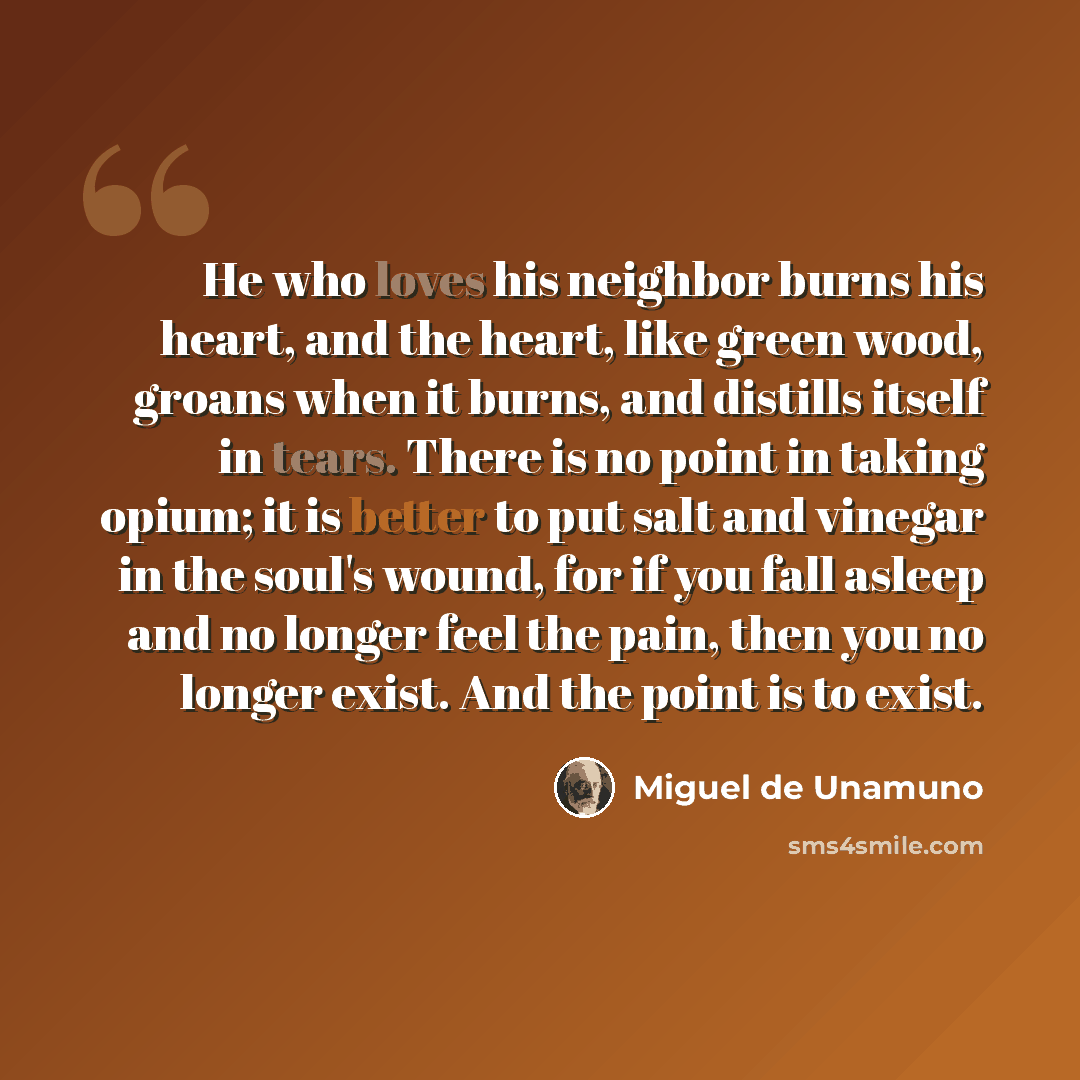 “He who loves his neighbor burns his heart, and the heart, like green wood, groans when it burns, and distills itself in tears. There is no point in taking opium; it is better to put salt and vinegar in the soul's wound, for if you fall asleep and no longer feel the pain, then you no longer exist…” quote by Miguel de Unamuno