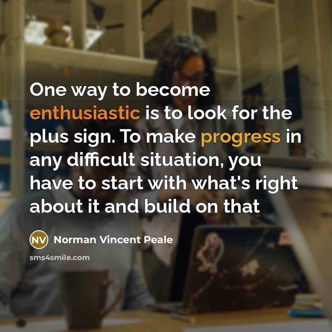 “One way to become enthusiastic is to look for the plus sign. To make progress in any difficult situation, you have to start with what's right about it and build on that” quote by Norman Vincent Peale