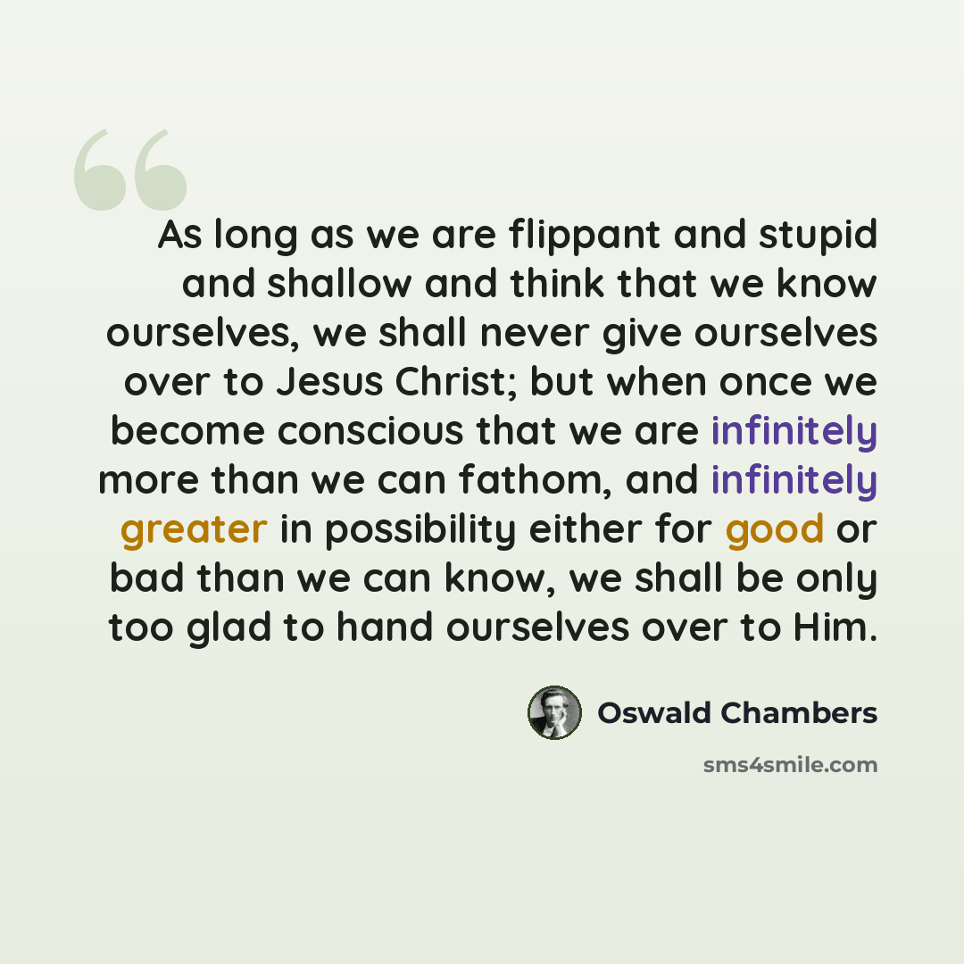 “As long as we are flippant and stupid and shallow and think that we know ourselves, we shall never give ourselves over to Jesus Christ; but when once we become conscious that we are infinitely more than we can fathom, and infinitely greater in possibility either for good or bad than we can know…” quote by Oswald Chambers