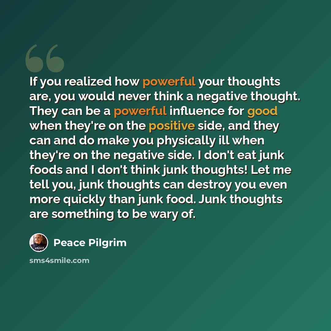 “If you realized how powerful your thoughts are, you would never think a negative thought. They can be a powerful influence for good when they're on the positive side, and they can and do make you physically ill when they're on the negative side. I don't eat junk foods and I don't think junk…” quote by Peace Pilgrim
