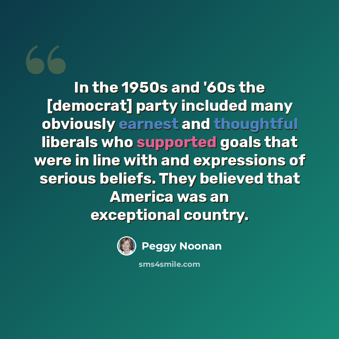 “In the 1950s and '60s the [democrat] party included many obviously earnest and thoughtful liberals who supported goals that were in line with and expressions of serious beliefs. They believed that America was an exceptional country.” quote by Peggy Noonan