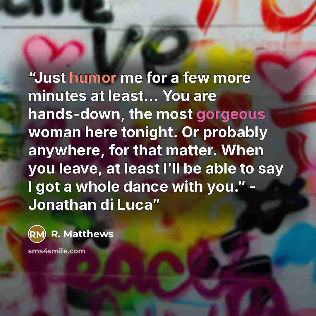 “Just humor me for a few more minutes at least... You are hands-down, the most gorgeous woman here tonight. Or probably anywhere, for that matter. When you leave, at least I’ll be able to say I got a whole dance with you.” - Jonathan di Luca” quote by R. Matthews