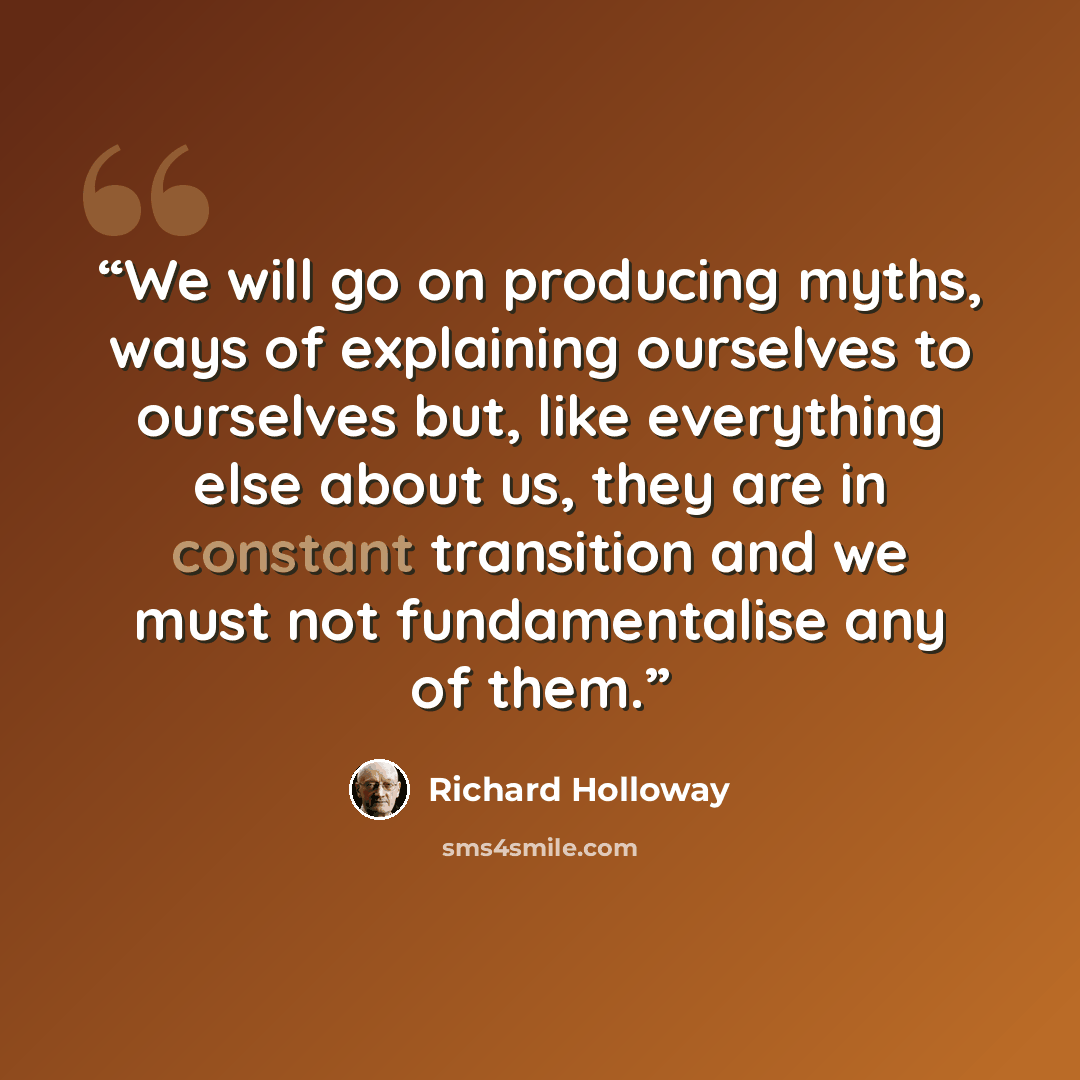“We will go on producing myths, ways of explaining ourselves to ourselves but, like everything else about us, they are in constant transition and we must not fundamentalise any of them.” quote by Richard Holloway